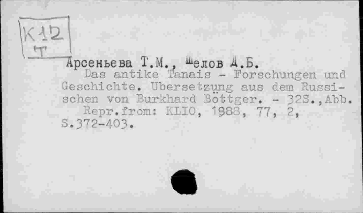 ﻿K4Ü
Арсеньева Т.М., шелов А.Б.
Las antike Tanais - Forschungen und Geschichte. Übersetzung aus dem Russischen von Burkhard Bottger. - 32S.,Äbb.
Repr.from: KLIO, 1888, 77, 2,
S.372-403.